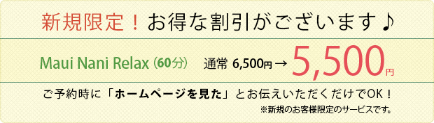 新規限定!お得な割引がございます♪
Maui Nani Relax(60分)
通常 6,000円 → 5,000円
ご予約時に「ホームページを見た」とお伝えいただくだけでOK!
※新規のお客様限定のサービスです。