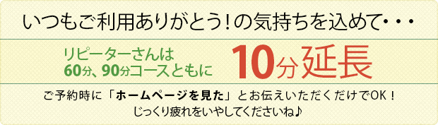 いつもご利用ありがとう!の気持ちを込めて・・・
リピーターさんは60分、90分コースともに
10分延長いたします!
じっくり疲れをいやしてくださいね♪